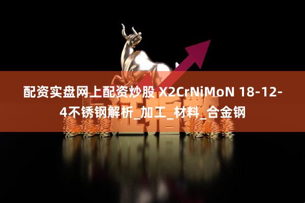 配资实盘网上配资炒股 X2CrNiMoN 18-12-4不锈钢解析_加工_材料_合金钢