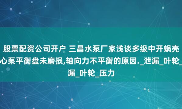 股票配资公司开户 三昌水泵厂家浅谈多级中开蜗壳式离心泵平衡盘未磨损,轴向力不平衡的原因._泄漏_叶轮_压力