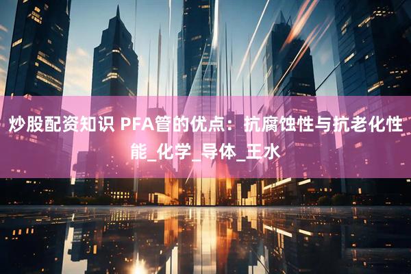 炒股配资知识 PFA管的优点：抗腐蚀性与抗老化性能_化学_导体_王水