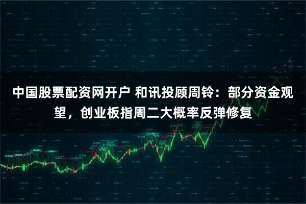 中国股票配资网开户 和讯投顾周铃：部分资金观望，创业板指周二大概率反弹修复