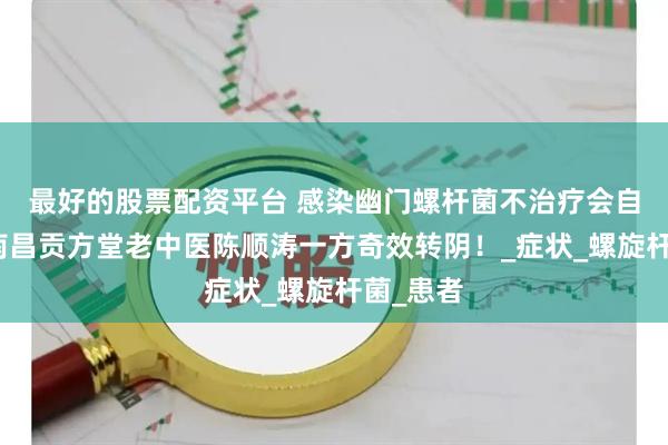 最好的股票配资平台 感染幽门螺杆菌不治疗会自愈吗？南昌贡方堂老中医陈顺涛一方奇效转阴！_症状_螺旋杆菌_患者