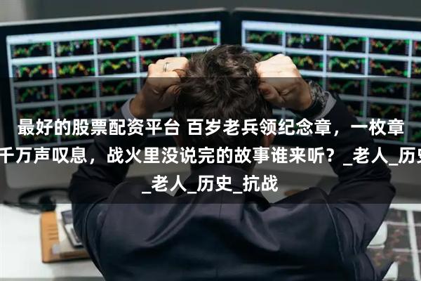 最好的股票配资平台 百岁老兵领纪念章，一枚章背后的千万声叹息，战火里没说完的故事谁来听？_老人_历史_抗战