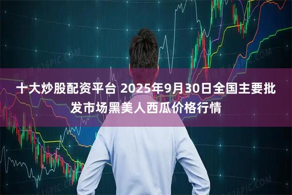 十大炒股配资平台 2025年9月30日全国主要批发市场黑美人西瓜价格行情