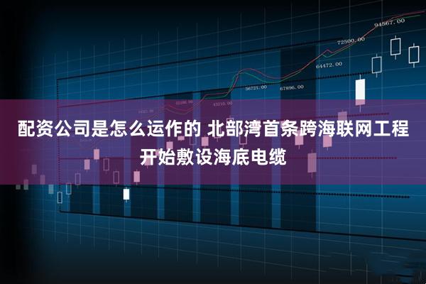配资公司是怎么运作的 北部湾首条跨海联网工程开始敷设海底电缆
